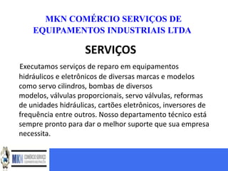MKN COMÉRCIO SERVIÇOS DE
    EQUIPAMENTOS INDUSTRIAIS LTDA

                    SERVIÇOS
Executamos serviços de reparo em equipamentos
hidráulicos e eletrônicos de diversas marcas e modelos
como servo cilindros, bombas de diversos
modelos, válvulas proporcionais, servo válvulas, reformas
de unidades hidráulicas, cartões eletrônicos, inversores de
frequência entre outros. Nosso departamento técnico está
sempre pronto para dar o melhor suporte que sua empresa
necessita.
 
