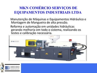 MKN COMÉRCIO SERVIÇOS DE
  EQUIPAMENTOS INDUSTRIAIS LTDA
Manutenção de Máquinas e Equipamentos Hidráulico e
Montagem de Mangueira de alta pressão.
Reforma e automação em unidades hidráulicas
gerando melhoria em todo o sistema, realizando os
testes e calibração necessária.
 