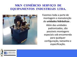 MKN COMÉRCIO SERVIÇO DE
EQUIPAMENTOS INDUSTRIAIS LTDA.

                 Fazemos toda a parte de
                  montagem e manutenção
                  de unidades hidráulicas .
                    Além das unidades
                      padronizadas, são
                     possíveis montagens
                  especiais sob encomenda
                        para qualquer
                   configuração, tamanho e
                        especificação.
 