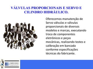 VÁLVULAS PROPORCIONAIS E SERVO E
     CILINDRO HIDRÁULICO.
               Oferecemos manutenção de
               Servo válvulas e válvulas
               proporcionais de diversos
               modelos e marcas, executando
               troca de componentes
               eletrônicos e peças
               mecânicas, realizando testes e
               calibração em bancada
               conforme especificações
               técnicas do fabricante.
 