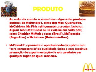 PRODUTO Ao redor do mundo se encontram alguns dos produtos padrões do McDonald's, como Big Mac, Quarteirão, McChicken, Mc Fish, refrigerantes, sorvetes, batatas. Alguns são substituídos ou só existem em cada país, como Cheddar McMelt e sucos (Brasil), McPanceta (Argentina) e McSalmon (Países nórdicos). McDonald's apresenta a oportunidade de aplicar suas “core competencies”de qualidade única e com contínua promoção de experimentação de seus produtos em qualquer lugar de igual maneira. 