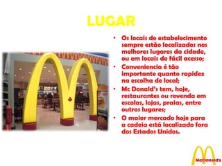 LUGAR Os locais de estabelecimento sempre estão localizados nos melhores lugares da cidade, ou em locais de fácil acesso; Conveniencia é tão importante quanto rapidez na escolha de local; Mc Donald’s tem, hoje, restaurantes ou revenda em escolas, lojas, praias, entre outros lugares; O maior mercado hoje para a cadeia está localizado fora dos Estados Unidos. 
