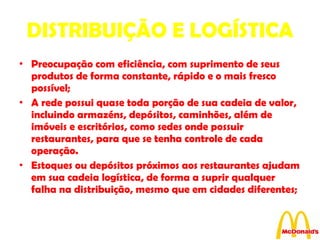 DISTRIBUIÇÃO E LOGÍSTICA Preocupação com eficiência, com suprimento de seus produtos de forma constante, rápido e o mais fresco possível; A rede possui quase toda porção de sua cadeia de valor, incluindo armazéns, depósitos, caminhões, além de imóveis e escritórios, como sedes onde possuir restaurantes, para que se tenha controle de cada operação. Estoques ou depósitos próximos aos restaurantes ajudam em sua cadeia logística, de forma a suprir qualquer falha na distribuição, mesmo que em cidades diferentes; 