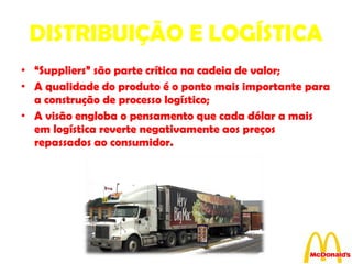 DISTRIBUIÇÃO E LOGÍSTICA “ Suppliers” são parte crítica na cadeia de valor; A qualidade do produto é o ponto mais importante para a construção de processo logístico;  A visão engloba o pensamento que cada dólar a mais em logística reverte negativamente aos preços repassados ao consumidor. 