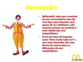 PROMOÇÃO McDonald's sabe que a maioria de seus consumidores vão até suas lojas para fazerem uma pausa de seu cotidiano e não somente porque seu produto é mais rápido que seus competidores; O uso de frases de impacto como “Amo muito tudo isso” e seus arcos dourados são uma forma de sucesso para se diferenciar de seus competidores. 