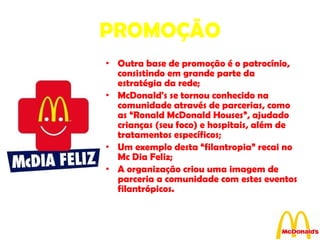 PROMOÇÃO Outra base de promoção é o patrocínio, consistindo em grande parte da estratégia da rede; McDonald's se tornou conhecido na comunidade através de parcerias, como as “Ronald McDonald Houses”, ajudado crianças (seu foco) e hospitais, além de tratamentos específicos; Um exemplo desta “filantropia” recai no Mc Dia Feliz; A organização criou uma imagem de parceria a comunidade com estes eventos filantrópicos. 