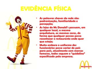 EVIDÊNCIA FÍSICA As palavras chaves da rede são: padronização, familiaridade e percepção; As lojas do Mc Donald’s possuem, em qualquer local, a mesma arquitetura, as mesmas cores, de forma que qualquer pessoa possa reconhecer o restaurante onde quer que esteja; Muito embora o uniforme dos funcionários possa variar de país para país, atualmente com marcas famosas, todos seguem o “guideline” especificado pela empresa. 