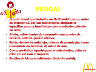 PESSOAS O profissional que trabalha no Mc Donald’s passa, antes de efetivar-se, por um treinamento obrigatório específico para se familiarizar com o método aplicado na rede; Ainda, existe dentro da companhia um quadro de carreira, restrito, porém efetivo; Existe, dentro de cada loja, sistema de premiação, como funcionário da semana, do mês e do ano; Cursos periódicos aperfeiçoam o trabalhador, além de criar um elo com a empresa; Escolha de idosos e deficientes (Inclusão social). 