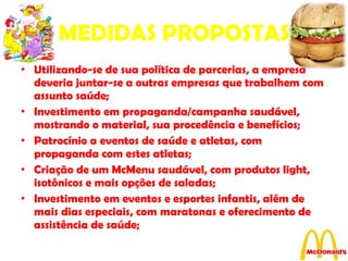 MEDIDAS PROPOSTAS Utilizando-se de sua política de parcerias, a empresa deveria juntar-se a outras empresas que trabalhem com assunto saúde; Investimento em propaganda/campanha saudável, mostrando o material, sua procedência e benefícios; Patrocínio a eventos de saúde e atletas, com propaganda com estes atletas; Criação de um McMenu saudável, com produtos light, isotônicos e mais opções de saladas; Investimento em eventos e esportes infantis, além de mais dias especiais, com maratonas e oferecimento de assistência de saúde; 