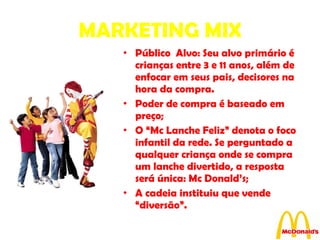MARKETING MIX Público  Alvo: Seu alvo primário é crianças entre 3 e 11 anos, além de enfocar em seus pais, decisores na hora da compra. Poder de compra é baseado em preço;  O “Mc Lanche Feliz” denota o foco infantil da rede. Se perguntado a qualquer criança onde se compra um lanche divertido, a resposta será única: Mc Donald’s;  A cadeia instituiu que vende “diversão”. 