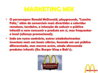 MARKETING MIX O personagem Ronald McDonald, playgrounds, “Lanche Feliz," além de comerciais mais divertidos e coloridos remetem, também, a intenção de seduzir o público infantil a nem consumir o produto em si, mas frequentar o local (aliança promocional); Indo em rumo contrário, outros estabelecimentos investem mais em locais sóbrios, focando em um público diferenciado, mas mesmo assim, ainda oferecendo produtos infantis (Ex: Burger King e Bob’s). 