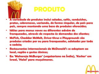 PRODUTO A variedade de produtos inclui saladas, cafés, sanduíches, pratos, sobremesas, variando, de forma singular, de país para país, sempre mantendo uma base de produtos oferecidos; Idéias para menus novos ou diferentes advém de franqueados, através de resposta às demandas dos clientes; McFish, Cheddar McMelt, Drive-thrus e Playgrounds são produtos criados por ou para franqueados, adotados por toda a cadeia; Restaurantes internacionais do McDonald’s se adaptam ao local, região e gostos étnicos; Ex: 'Maharaja McBurger' (vegetariano na Índia), 'Kosher‘ em Israel, 'Halal' para muçulmanos. 