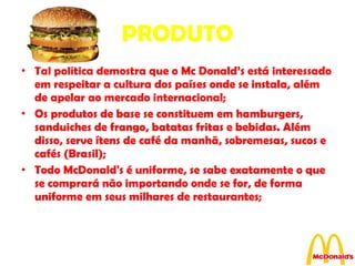 PRODUTO Tal política demostra que o Mc Donald’s está interessado em respeitar a cultura dos países onde se instala, além de apelar ao mercado internacional; Os produtos de base se constituem em hamburgers, sanduiches de frango, batatas fritas e bebidas. Além disso, serve ítens de café da manhã, sobremesas, sucos e cafés (Brasil); Todo McDonald's é uniforme, se sabe exatamente o que se comprará não importando onde se for, de forma uniforme em seus milhares de restaurantes; 