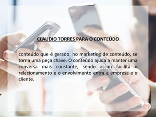CLAUDIO TORRES PARA O CONTEÚDO
conteúdo que é gerado, no marketing de conteúdo, se
torna uma peça chave. O conteúdo ajuda a manter uma
conversa mais constante, sendo assim facilita o
relacionamento e o envolvimento entra a empresa e o
cliente.
 