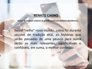 RENATO CAGNO
Gestor de projetos criativos de grande escala em múltiplas plataformas
Neste “velho" novo mundo, como foi durante
séculos de tradição oral, as histórias que
serão passadas de uma pessoa para outra
serão as mais relevantes, significativas e
confiáveis, em suma, o melhor conteúdo.
 