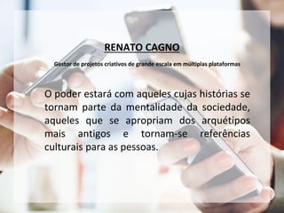 RENATO CAGNO
Gestor de projetos criativos de grande escala em múltiplas plataformas
O poder estará com aqueles cujas histórias se
tornam parte da mentalidade da sociedade,
aqueles que se apropriam dos arquétipos
mais antigos e tornam-se referências
culturais para as pessoas.
 