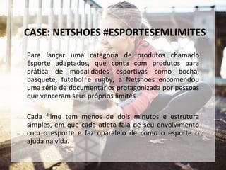Para lançar uma categoria de produtos chamado
Esporte adaptados, que conta com produtos para
prática de modalidades esportivas como bocha,
basquete, futebol e rugby, a Netshoes encomendou
uma série de documentários protagonizada por pessoas
que venceram seus próprios limites
Cada filme tem menos de dois minutos e estrutura
simples, em que cada atleta fala de seu envolvimento
com o esporte e faz oparalelo de como o esporte o
ajuda na vida.
CASE: NETSHOES #ESPORTESEMLIMITES
 