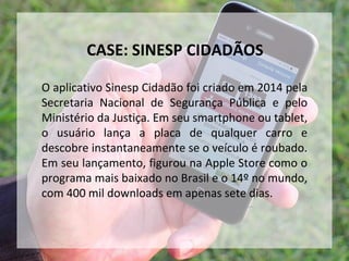 O aplicativo Sinesp Cidadão foi criado em 2014 pela
Secretaria Nacional de Segurança Pública e pelo
Ministério da Justiça. Em seu smartphone ou tablet,
o usuário lança a placa de qualquer carro e
descobre instantaneamente se o veículo é roubado.
Em seu lançamento, figurou na Apple Store como o
programa mais baixado no Brasil e o 14º no mundo,
com 400 mil downloads em apenas sete dias.
CASE: SINESP CIDADÃOS
 