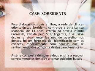 Para dialogar com pais e filhos, a rede de clínicas
odontológicas Sorridents contratou a atriz Larissa
Manoela, de 13 anos, estrela da novela infantil
Carrossel, exibida pelo SBT. A garota, que usava
óculos e atualmente faz uso de aparelho nos
dentes, foi um forte elo de identificação com as
crianças, especialmente com aquelas que se
sentiam excluídas por conta destas características.
A série composta de nove vídeos ensina a escovar
corretamente os dentes e a tomar cuidados bucais
CASE: SORRIDENTS
 