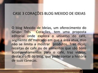 O blog Mexido de Ideias, um oferecimento do
Grupo Três Corações, tem uma proposta
editorial onde explora o universo do café,
segmento de mercado em que a área atua, mas
não se limita a mostrar produtos. Traz dicas,
receitas de café ou de alimentos que são bons
acompanhamentos para o café, traz vídeos,
destaca o fã do blog, que pode contar a história
de suas canecas.
CASE 3 CORAÇÕES BLOG MEXIDO DE IDEIAS
 