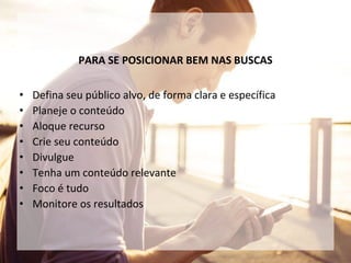 PARA SE POSICIONAR BEM NAS BUSCAS
• Defina seu público alvo, de forma clara e específica
• Planeje o conteúdo
• Aloque recurso
• Crie seu conteúdo
• Divulgue
• Tenha um conteúdo relevante
• Foco é tudo
• Monitore os resultados
 