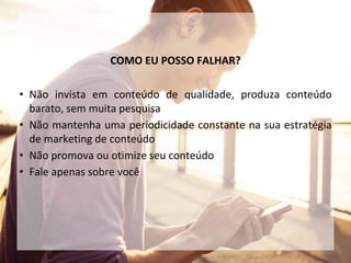 COMO EU POSSO FALHAR?
• Não invista em conteúdo de qualidade, produza conteúdo
barato, sem muita pesquisa
• Não mantenha uma periodicidade constante na sua estratégia
de marketing de conteúdo
• Não promova ou otimize seu conteúdo
• Fale apenas sobre você
 