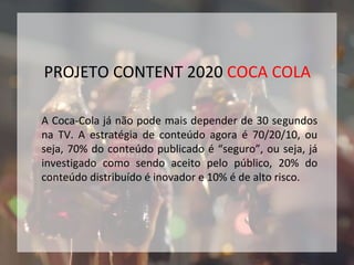 A Coca-Cola já não pode mais depender de 30 segundos
na TV. A estratégia de conteúdo agora é 70/20/10, ou
seja, 70% do conteúdo publicado é “seguro”, ou seja, já
investigado como sendo aceito pelo público, 20% do
conteúdo distribuído é inovador e 10% é de alto risco.
PROJETO CONTENT 2020 COCA COLA
 