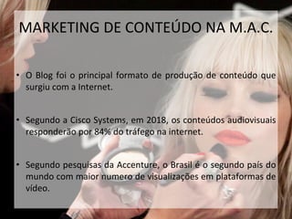 • O Blog foi o principal formato de produção de conteúdo que
surgiu com a Internet.
• Segundo a Cisco Systems, em 2018, os conteúdos audiovisuais
responderão por 84% do tráfego na internet.
• Segundo pesquisas da Accenture, o Brasil é o segundo país do
mundo com maior numero de visualizações em plataformas de
vídeo.
MARKETING DE CONTEÚDO NA M.A.C.
 