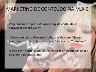 MARKETING DE CONTEÚDO NA M.A.C.
• Vem buscando a partir do marketing de conteúdo se
aproximar das brasileiras.
• A marca se uniu a diversos produtores de conteúdo no
youtube com um projeto chamado " A casa dos Youtubers”
• A casa dos Youtubers foi um reality com 12 blogueiros no Rio
de Janeiro durante 3 dias.
34
 