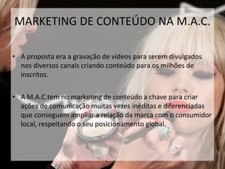 • A proposta era a gravação de vídeos para serem divulgados
nos diversos canais criando conteúdo para os milhões de
inscritos.
• A M.A.C.tem no marketing de conteúdo a chave para criar
ações de comunicação muitas vezes inéditas e diferenciadas
que conseguem ampliar a relação da marca com o consumidor
local, respeitando o seu posicionamento global.
35
MARKETING DE CONTEÚDO NA M.A.C.
 