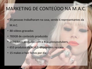 • 35 pessoas trabalharam na casa, sendo 6 representantes da
M.A.C.
• 88 vídeos gravados
• 783GB de conteúdo produzido
• 2694 fotos postadas com a #casadosyoutubers
• 653 produtos da M.A.C. disponiveis na casa
• 15 makes e hair feitos por dia
38
MARKETING DE CONTEÚDO NA M.A.C.
 