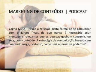 Cagno (2014) trouxe a reflexão desta forma de se comunicar
com o target “mais do que nunca é necessário criar
mensagens relevantes que as pessoas queiram consumir, ou
seja, bom conteúdo. A estratégia de comunicação baseada em
conteúdo surge, portanto, como uma alternativa poderosa”.
MARKETING DE CONTEÚDO | PODCAST
 