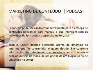 O podcast pode ser usado como ferramenta para a entrega de
conteúdos relevantes para marcas, e que interajam com os
indivíduos de forma pouco agressiva ou forçada.
TORRES (2009) quando esclarecia acerca da dinâmica da
internet que “o consumidor é quem decide. Ele consome
informação, entretenimento e relacionamento de onde
desejar, ou seja da mídia, de um portal, de um blogueiro ou de
um amigo no Orkut”
MARKETING DE CONTEÚDO | PODCAST
 