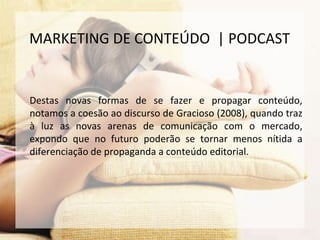 Destas novas formas de se fazer e propagar conteúdo,
notamos a coesão ao discurso de Gracioso (2008), quando traz
à luz as novas arenas de comunicação com o mercado,
expondo que no futuro poderão se tornar menos nítida a
diferenciação de propaganda a conteúdo editorial.
MARKETING DE CONTEÚDO | PODCAST
 
