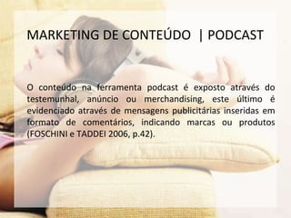 O conteúdo na ferramenta podcast é exposto através do
testemunhal, anúncio ou merchandising, este último é
evidenciado através de mensagens publicitárias inseridas em
formato de comentários, indicando marcas ou produtos
(FOSCHINI e TADDEI 2006, p.42).
MARKETING DE CONTEÚDO | PODCAST
 