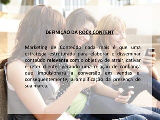 DEFINIÇÃO DA ROCK CONTENT
Marketing de Conteúdo nada mais é que uma
estratégia estruturada para elaborar e disseminar
conteúdo relevante com o objetivo de atrair, cativar
e reter clientes gerando uma relação de confiança
que impulsionará a conversão em vendas e,
consequentemente, a amplificação da presença de
sua marca.
 