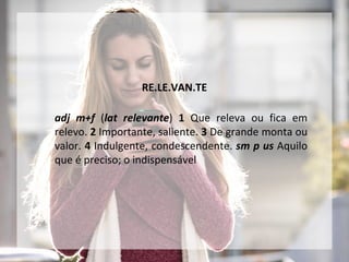 RE.LE.VAN.TE
adj m+f (lat relevante) 1 Que releva ou fica em
relevo. 2 Importante, saliente. 3 De grande monta ou
valor. 4 Indulgente, condescendente. sm p us Aquilo
que é preciso; o indispensável
 