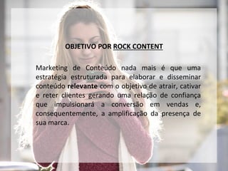 OBJETIVO POR ROCK CONTENT
Marketing de Conteúdo nada mais é que uma
estratégia estruturada para elaborar e disseminar
conteúdo relevante com o objetivo de atrair, cativar
e reter clientes gerando uma relação de confiança
que impulsionará a conversão em vendas e,
consequentemente, a amplificação da presença de
sua marca.
 
