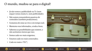 O mundo, mudou-se para o digital!
• Já não vemos a publicidade na Tv (nem
sequer vemos muita tv, nem publicidade);
• Não somos consumidores passivos de
conteúdos (também produzimos);
• Gostamos de estar ao vivo e em tempo real;
• Mantemo-nos informados, a toda a hora;
• Sabemos as possibilidades que existem, e
não aceitamos menos que isso;
• Somos cada vez mais exigentes;
• Estamos cada vez mais conectados;
• Cada vez mais o “EU”|
 