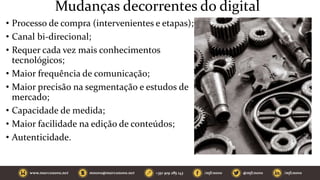 Mudanças decorrentes do digital
• Processo de compra (intervenientes e etapas);
• Canal bi-direcional;
• Requer cada vez mais conhecimentos
tecnológicos;
• Maior frequência de comunicação;
• Maior precisão na segmentação e estudos de
mercado;
• Capacidade de medida;
• Maior facilidade na edição de conteúdos;
• Autenticidade.
 