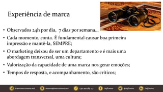 Experiência de marca
• Observados 24h por dia, 7 dias por semana…
• Cada momento, conta. É fundamental causar boa primeira
impressão e mantê-la, SEMPRE;
• O marketing deixou de ser um departamento e é mais uma
abordagem transversal, uma cultura;
• Valorização da capacidade de uma marca nos gerar emoções;
• Tempos de resposta, e acompanhamento, são críticos;
 