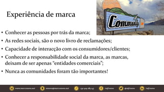 Experiência de marca
• Conhecer as pessoas por trás da marca;
• As redes sociais, são o novo livro de reclamações;
• Capacidade de interacção com os consumidores/clientes;
• Conhecer a responsabilidade social da marca, as marcas,
deixam de ser apenas “entidades comerciais”;
• Nunca as comunidades foram tão importantes!
 