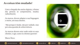As coisas têm mudado!
Com a chegada dos meios digitais, a forma
das pessoas se comportarem, mudou
radicalmente.
As marcas, devem adaptar a sua linguagem
e meios, aos seus clientes.
Não porque é moda, não por vaidade, mas
por uma questão de sobrevivência.
As marcas devem estar onde estão os seus
clientes, e agir, como os clientes querem!
Marco Novo
 