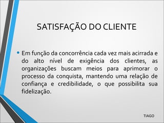 SATISFAÇÃO DO CLIENTE
• Em função da concorrência cada vez mais acirrada e
do alto nível de exigência dos clientes, as
organizações buscam meios para aprimorar o
processo da conquista, mantendo uma relação de
confiança e credibilidade, o que possibilita sua
fidelização.
TIAGO
 