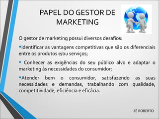 PAPEL DO GESTOR DE
MARKETING
O gestor de marketing possui diversos desafios:
•Identificar as vantagens competitivas que são os diferenciais
entre os produtos e/ou serviços;
• Conhecer as exigências do seu público alvo e adaptar o
marketing às necessidades do consumidor;
•Atender bem o consumidor, satisfazendo as suas
necessidades e demandas, trabalhando com qualidade,
competitividade, eficiência e eficácia.
ZÉ ROBERTO
 
