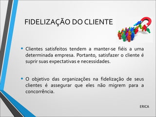 FIDELIZAÇÃO DO CLIENTE
• Clientes satisfeitos tendem a manter-se fiéis a uma
determinada empresa. Portanto, satisfazer o cliente é
suprir suas expectativas e necessidades.
• O objetivo das organizações na fidelização de seus
clientes é assegurar que eles não migrem para a
concorrência.
ERICA
 