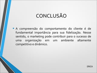 CONCLUSÃO
• A compreensão do comportamento do cliente é de
fundamental importância para sua fidelização. Nesse
sentido, o marketing pode contribuir para o sucesso de
uma organização em um ambiente altamente
competitivo e dinâmico.
ERICA
 