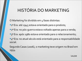 HISTÓRIA DO MARKETING
O Marketing foi dividido em 4 fases distintas:
•1ª Era: até 1945 estava orientado para o produto;
•2ª Era: no pós-guerra estava voltado apenas para a venda;
•3ª Era: após 1980 estava orientado para o relacionamento;
•4ª Era: no atual século está orientado para a responsabilidade
social.
Segundo Casas (2006), o marketing teve origem no Brasil em
1954.
VALDIR
 