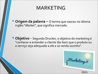 • Origem da palavra – O termo que nasceu no idioma
inglês:“Market”, que significa mercado.
• Objetivo - Segundo Drucker, o objetivo do marketing é
“conhecer e entender o cliente tão bem que o produto ou
o serviço seja adequado a ele e se venda sozinho”.
MARKETING
ERICA
 