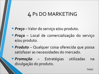 4Ps DO MARKETING
• Preço –Valor do serviço e/ou produto.
• Praça – Local de comercialização do serviço
e/ou produto.
• Produto – Qualquer coisa oferecida que possa
satisfazer as necessidades do mercado.
• Promoção – Estratégias utilizadas na
divulgação do produto.
TIAGO
 